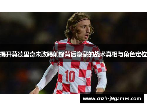 揭开莫德里奇未改踢前锋背后隐藏的战术真相与角色定位 揭开莫德里奇未改踢前锋背后隐藏的战术真相与角色定位