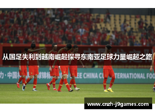 从国足失利到越南崛起探寻东南亚足球力量崛起之路 从国足失利到越南崛起探寻东南亚足球力量崛起之路