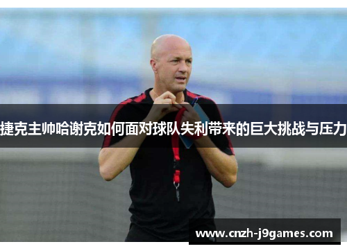 捷克主帅哈谢克如何面对球队失利带来的巨大挑战与压力