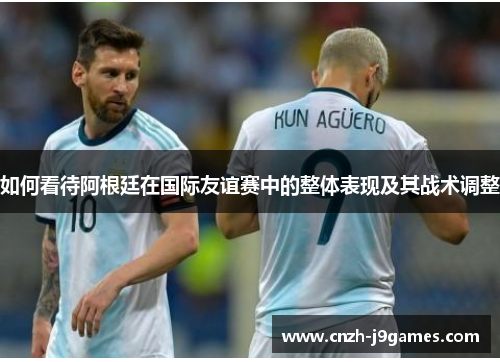 如何看待阿根廷在国际友谊赛中的整体表现及其战术调整 如何看待阿根廷在国际友谊赛中的整体表现及其战术调整