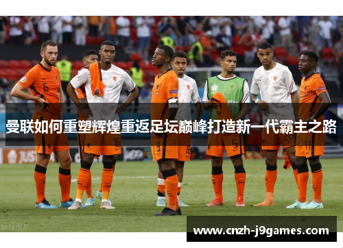 曼联如何重塑辉煌重返足坛巅峰打造新一代霸主之路