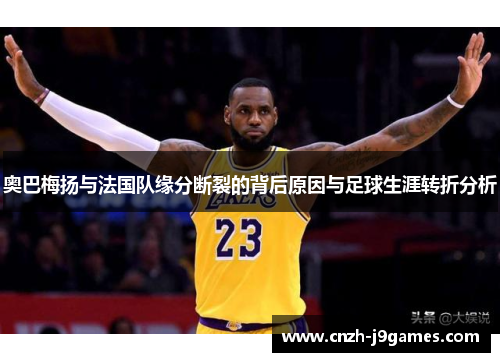 奥巴梅扬与法国队缘分断裂的背后原因与足球生涯转折分析 奥巴梅扬与法国队缘分断裂的背后原因与足球生涯转折分析