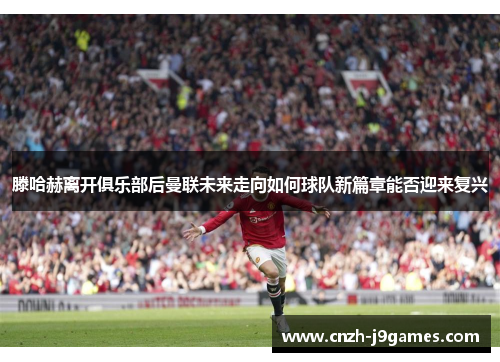 滕哈赫离开俱乐部后曼联未来走向如何球队新篇章能否迎来复兴