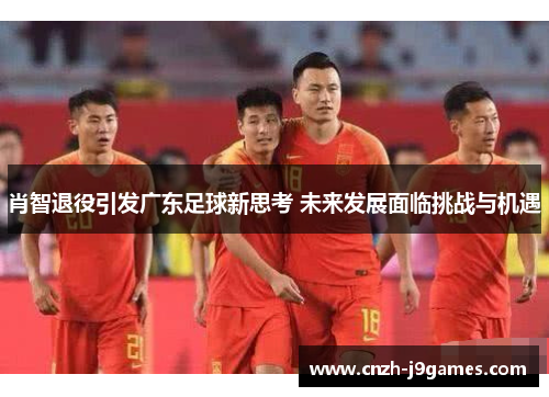 肖智退役引发广东足球新思考 未来发展面临挑战与机遇