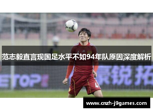 范志毅直言现国足水平不如94年队原因深度解析 范志毅直言现国足水平不如94年队原因深度解析