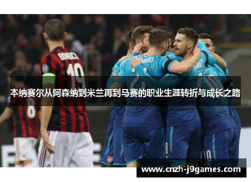 本纳赛尔从阿森纳到米兰再到马赛的职业生涯转折与成长之路