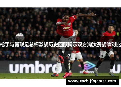 枪手与曼联足总杯激战历史回顾揭示双方淘汰赛战绩对比