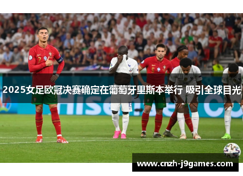 2025女足欧冠决赛确定在葡萄牙里斯本举行 吸引全球目光